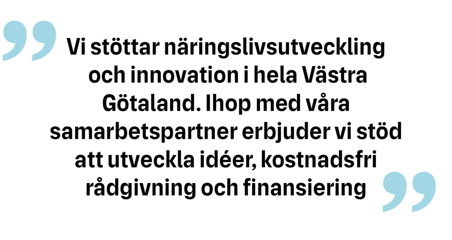 Vi stöttar näringslivsutveckling och innovation i hela Västra Götaland. Ihop men våra samarbetspartner erbjuder vi stöd att utveckla idéer, kostnadsfri rådgivning och finansiering.